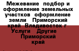  Межевание, подбор и оформление земельных участков, оформление земли - Приморский край, Владивосток г. Услуги » Другие   . Приморский край